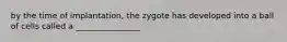 by the time of implantation, the zygote has developed into a ball of cells called a ________________