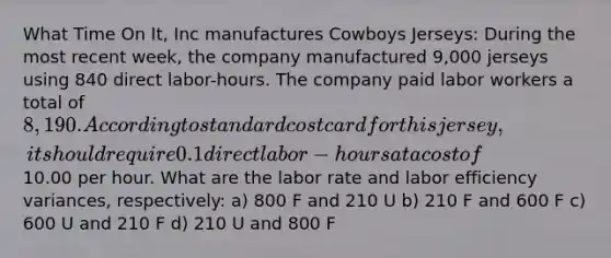 What Time On It, Inc manufactures Cowboys Jerseys: During the most recent week, the company manufactured 9,000 jerseys using 840 direct labor-hours. The company paid labor workers a total of 8,190. According to standard cost card for this jersey, it should require 0.1 direct labor-hours at a cost of10.00 per hour. What are the labor rate and labor efficiency variances, respectively: a) 800 F and 210 U b) 210 F and 600 F c) 600 U and 210 F d) 210 U and 800 F