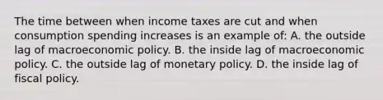 The time between when income taxes are cut and when consumption spending increases is an example of: A. the outside lag of macroeconomic policy. B. the inside lag of macroeconomic policy. C. the outside lag of monetary policy. D. the inside lag of fiscal policy.