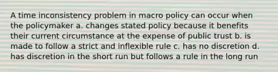 A time inconsistency problem in macro policy can occur when the policymaker a. changes stated policy because it benefits their current circumstance at the expense of public trust b. is made to follow a strict and inflexible rule c. has no discretion d. has discretion in the short run but follows a rule in the long run