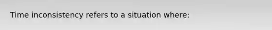 Time inconsistency refers to a situation where: