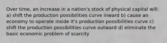 Over time, an increase in a nation's stock of physical capital will: a) shift the production possibilities curve inward b) cause an economy to operate inside it's production possibilities curve c) shift the production possibilities curve outward d) eliminate the basic economic problem of scarcity