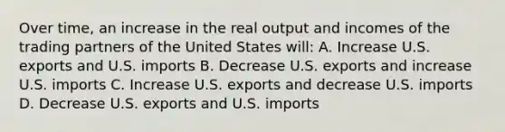 Over time, an increase in the real output and incomes of the trading partners of the United States will: A. Increase U.S. exports and U.S. imports B. Decrease U.S. exports and increase U.S. imports C. Increase U.S. exports and decrease U.S. imports D. Decrease U.S. exports and U.S. imports