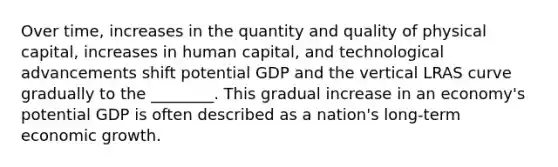 Over time, increases in the quantity and quality of physical capital, increases in human capital, and technological advancements shift potential GDP and the vertical LRAS curve gradually to the ________. This gradual increase in an economy's potential GDP is often described as a nation's long-term economic growth.