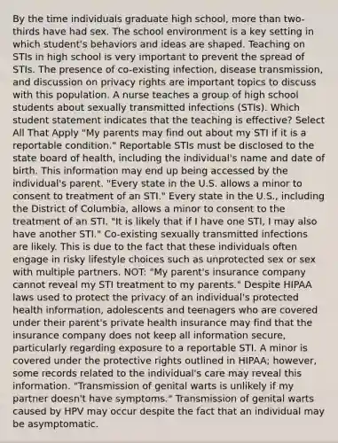 By the time individuals graduate high school, more than two-thirds have had sex. The school environment is a key setting in which student's behaviors and ideas are shaped. Teaching on STIs in high school is very important to prevent the spread of STIs. The presence of co-existing infection, disease transmission, and discussion on privacy rights are important topics to discuss with this population. A nurse teaches a group of high school students about sexually transmitted infections (STIs). Which student statement indicates that the teaching is effective? Select All That Apply "My parents may find out about my STI if it is a reportable condition." Reportable STIs must be disclosed to the state board of health, including the individual's name and date of birth. This information may end up being accessed by the individual's parent. "Every state in the U.S. allows a minor to consent to treatment of an STI." Every state in the U.S., including the District of Columbia, allows a minor to consent to the treatment of an STI. "It is likely that if I have one STI, I may also have another STI." Co-existing sexually transmitted infections are likely. This is due to the fact that these individuals often engage in risky lifestyle choices such as unprotected sex or sex with multiple partners. NOT: "My parent's insurance company cannot reveal my STI treatment to my parents." Despite HIPAA laws used to protect the privacy of an individual's protected health information, adolescents and teenagers who are covered under their parent's private health insurance may find that the insurance company does not keep all information secure, particularly regarding exposure to a reportable STI. A minor is covered under the protective rights outlined in HIPAA; however, some records related to the individual's care may reveal this information. "Transmission of genital warts is unlikely if my partner doesn't have symptoms." Transmission of genital warts caused by HPV may occur despite the fact that an individual may be asymptomatic.