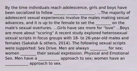 By the time individuals reach adolescence, girls and boys have been socialized to follow ______ ______ ________. ...The majority of adolescent sexual experiences involve the males making sexual advances, and it is up to the female to set the ________ on the male's sexual overtures. ...Girls have sex more for "love" ...Boys are more about "scoring" A recent study explored heterosexual sexual scripts in focus groups with 18- to 26-year-old males and females (Sakaluk & others, 2014). The following sexual scripts were supported: Sex Drive. Men are always _________ for sex; women ________ their sexual expression. Physical and Emotional Sex. Men have a ___________ approach to sex; women have an ____________ approach to sex.