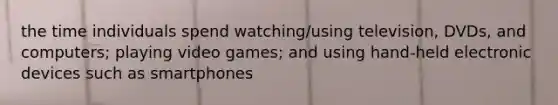 the time individuals spend watching/using television, DVDs, and computers; playing video games; and using hand-held electronic devices such as smartphones