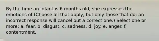 By the time an infant is 6 months old, she expresses the emotions of (Choose all that apply, but only those that do; an incorrect response will cancel out a correct one.) Select one or more: a. fear. b. disgust. c. sadness. d. joy. e. anger. f. contentment.