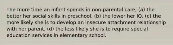 The more time an infant spends in non-parental care, (a) the better her social skills in preschool. (b) the lower her IQ. (c) the more likely she is to develop an insecure attachment relationship with her parent. (d) the less likely she is to require special education services in elementary school.