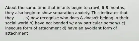 About the same time that infants begin to crawl, 6-8 months, they also begin to show separation anxiety. This indicates that they ____. a) now recognize who does & doesn't belong in their social world b) have not bonded w/ any particular person/s c) insecure form of attachment d) have an avoidant form of attachment