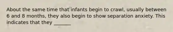 About the same time that infants begin to crawl, usually between 6 and 8 months, they also begin to show separation anxiety. This indicates that they _______