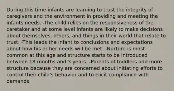 During this time infants are learning to trust the integrity of caregivers and the environment in providing and meeting the infants needs. -The child relies on the responsiveness of the caretaker and at some level infants are likely to make decisions about themselves, others, and things in their world that relate to trust. -This leads the infant to conclusions and expectations about how his or her needs will be met. -Nurture is most common at this age and structure starts to be introduced between 18 months and 3 years. -Parents of toddlers add more structure because they are concerned about initiating efforts to control their child's behavior and to elicit compliance with demands.