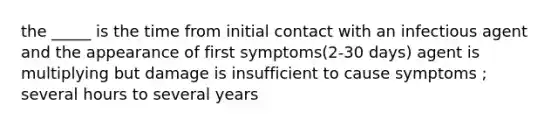 the _____ is the time from initial contact with an infectious agent and the appearance of first symptoms(2-30 days) agent is multiplying but damage is insufficient to cause symptoms ; several hours to several years