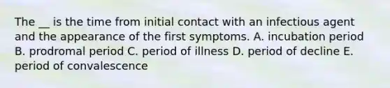 The __ is the time from initial contact with an infectious agent and the appearance of the first symptoms. A. incubation period B. prodromal period C. period of illness D. period of decline E. period of convalescence