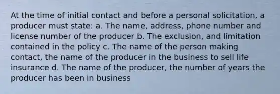 At the time of initial contact and before a personal solicitation, a producer must state: a. The name, address, phone number and license number of the producer b. The exclusion, and limitation contained in the policy c. The name of the person making contact, the name of the producer in the business to sell life insurance d. The name of the producer, the number of years the producer has been in business