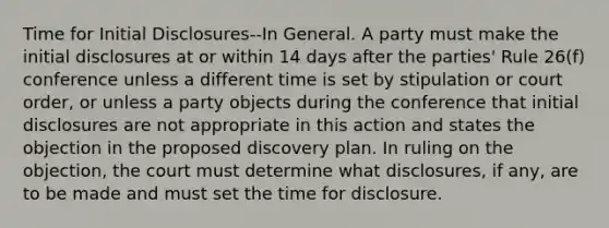 Time for Initial Disclosures--In General. A party must make the initial disclosures at or within 14 days after the parties' Rule 26(f) conference unless a different time is set by stipulation or court order, or unless a party objects during the conference that initial disclosures are not appropriate in this action and states the objection in the proposed discovery plan. In ruling on the objection, the court must determine what disclosures, if any, are to be made and must set the time for disclosure.