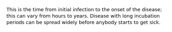 This is the time from initial infection to the onset of the disease; this can vary from hours to years. Disease with long incubation periods can be spread widely before anybody starts to get sick.