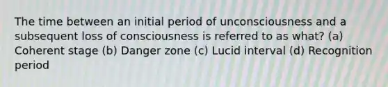 The time between an initial period of unconsciousness and a subsequent loss of consciousness is referred to as what? (a) Coherent stage (b) Danger zone (c) Lucid interval (d) Recognition period