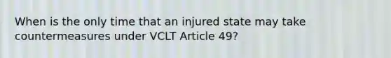 When is the only time that an injured state may take countermeasures under VCLT Article 49?