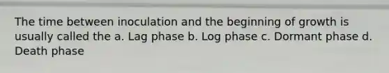 The time between inoculation and the beginning of growth is usually called the a. Lag phase b. Log phase c. Dormant phase d. Death phase