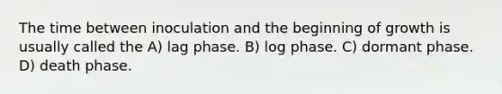 The time between inoculation and the beginning of growth is usually called the A) lag phase. B) log phase. C) dormant phase. D) death phase.