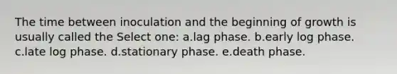 The time between inoculation and the beginning of growth is usually called the Select one: a.lag phase. b.early log phase. c.late log phase. d.stationary phase. e.death phase.