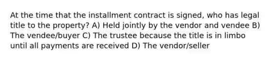 At the time that the installment contract is signed, who has legal title to the property? A) Held jointly by the vendor and vendee B) The vendee/buyer C) The trustee because the title is in limbo until all payments are received D) The vendor/seller