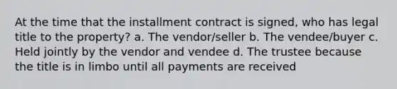 At the time that the installment contract is signed, who has legal title to the property? a. The vendor/seller b. The vendee/buyer c. Held jointly by the vendor and vendee d. The trustee because the title is in limbo until all payments are received