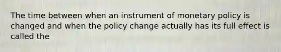 The time between when an instrument of monetary policy is changed and when the policy change actually has its full effect is called the