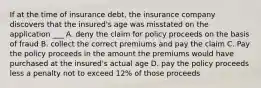 If at the time of insurance debt, the insurance company discovers that the insured's age was misstated on the application ___ A. deny the claim for policy proceeds on the basis of fraud B. collect the correct premiums and pay the claim C. Pay the policy proceeds in the amount the premiums would have purchased at the insured's actual age D. pay the policy proceeds less a penalty not to exceed 12% of those proceeds