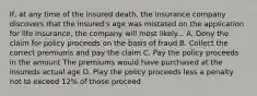 If, at any time of the insured death, the insurance company discovers that the insured's age was mistated on the application for life insurance, the company will most likely... A. Deny the claim for policy proceeds on the basis of fraud B. Collect the correct premiums and pay the claim C. Pay the policy proceeds in the amount The premiums would have purchased at the insureds actual age D. Play the policy proceeds less a penalty not to exceed 12% of those proceed