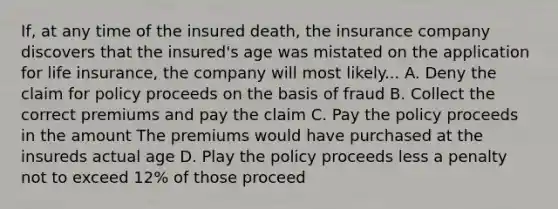 If, at any time of the insured death, the insurance company discovers that the insured's age was mistated on the application for life insurance, the company will most likely... A. Deny the claim for policy proceeds on the basis of fraud B. Collect the correct premiums and pay the claim C. Pay the policy proceeds in the amount The premiums would have purchased at the insureds actual age D. Play the policy proceeds less a penalty not to exceed 12% of those proceed