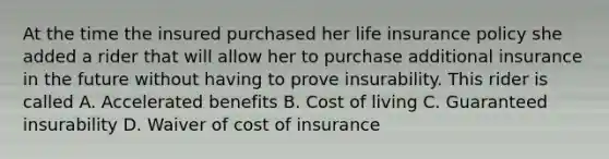 At the time the insured purchased her life insurance policy she added a rider that will allow her to purchase additional insurance in the future without having to prove insurability. This rider is called A. Accelerated benefits B. Cost of living C. Guaranteed insurability D. Waiver of cost of insurance