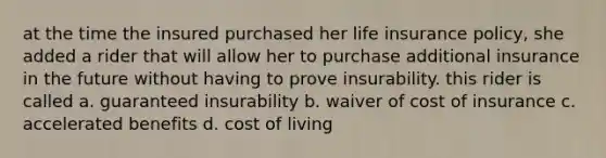 at the time the insured purchased her life insurance policy, she added a rider that will allow her to purchase additional insurance in the future without having to prove insurability. this rider is called a. guaranteed insurability b. waiver of cost of insurance c. accelerated benefits d. cost of living