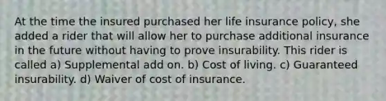 At the time the insured purchased her life insurance policy, she added a rider that will allow her to purchase additional insurance in the future without having to prove insurability. This rider is called a) Supplemental add on. b) Cost of living. c) Guaranteed insurability. d) Waiver of cost of insurance.