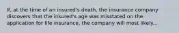 If, at the time of an insured's death, the insurance company discovers that the insured's age was misstated on the application for life insurance, the company will most likely...