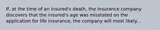 If, at the time of an insured's death, the insurance company discovers that the insured's age was misstated on the application for life insurance, the company will most likely...