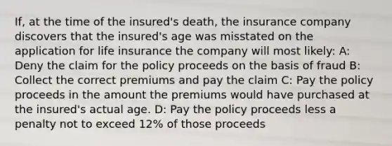 If, at the time of the insured's death, the insurance company discovers that the insured's age was misstated on the application for life insurance the company will most likely: A: Deny the claim for the policy proceeds on the basis of fraud B: Collect the correct premiums and pay the claim C: Pay the policy proceeds in the amount the premiums would have purchased at the insured's actual age. D: Pay the policy proceeds less a penalty not to exceed 12% of those proceeds