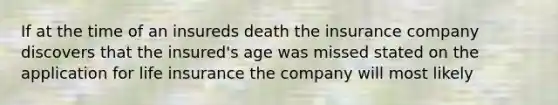 If at the time of an insureds death the insurance company discovers that the insured's age was missed stated on the application for life insurance the company will most likely