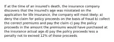 If at the time of an insured's death, the insurance company discovers that the insured's age was misstated on the application for life insurance, the company will most likely: a) deny the claim for policy proceeds on the basis of fraud b) collect the correct premiums and pay the claim c) pay the policy proceeds in the amount the premiums would have purchased at the insurance actual age d) pay the policy proceeds less a penalty not to exceed 12% of those proceeds