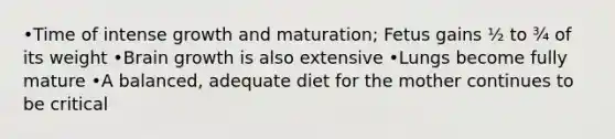 •Time of intense growth and maturation; Fetus gains ½ to ¾ of its weight •Brain growth is also extensive •Lungs become fully mature •A balanced, adequate diet for the mother continues to be critical