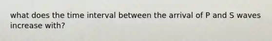 what does the time interval between the arrival of P and S waves increase with?