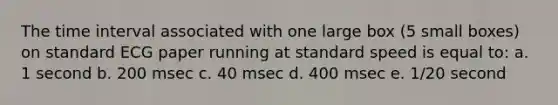 The time interval associated with one large box (5 small boxes) on standard ECG paper running at standard speed is equal to: a. 1 second b. 200 msec c. 40 msec d. 400 msec e. 1/20 second