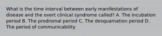 What is the time interval between early manifestations of disease and the overt clinical syndrome called? A. The incubation period B. The prodromal period C. The desquamation period D. The period of communicability