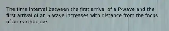 The <a href='https://www.questionai.com/knowledge/kistlM8mUs-time-interval' class='anchor-knowledge'>time interval</a> between the first arrival of a P-wave and the first arrival of an S-wave increases with distance from the focus of an earthquake.
