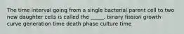 The time interval going from a single bacterial parent cell to two new daughter cells is called the _____. binary fission growth curve generation time death phase culture time