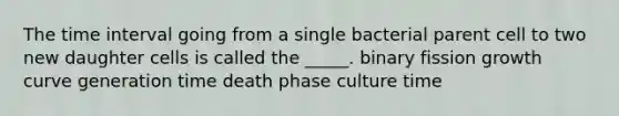 The time interval going from a single bacterial parent cell to two new daughter cells is called the _____. binary fission growth curve generation time death phase culture time