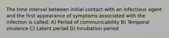 The time interval between initial contact with an infectious agent and the first appearance of symptoms associated with the infection is called: A) Period of communicability B) Temporal virulence C) Latent period D) Incubation period