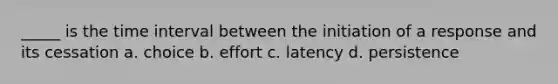 _____ is the time interval between the initiation of a response and its cessation a. choice b. effort c. latency d. persistence