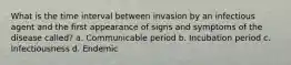 What is the time interval between invasion by an infectious agent and the first appearance of signs and symptoms of the disease called? a. Communicable period b. Incubation period c. Infectiousness d. Endemic